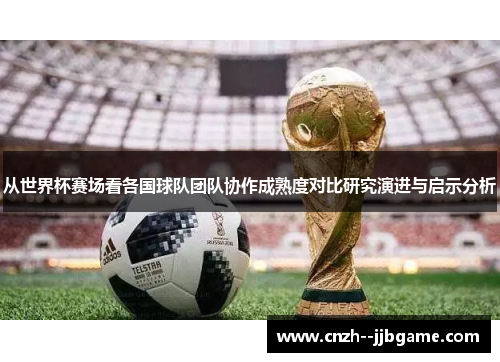 从世界杯赛场看各国球队团队协作成熟度对比研究演进与启示分析 从世界杯赛场看各国球队团队协作成熟度对比研究演进与启示分析