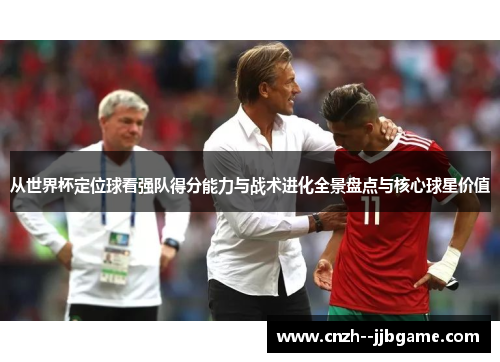 从世界杯定位球看强队得分能力与战术进化全景盘点与核心球星价值 从世界杯定位球看强队得分能力与战术进化全景盘点与核心球星价值