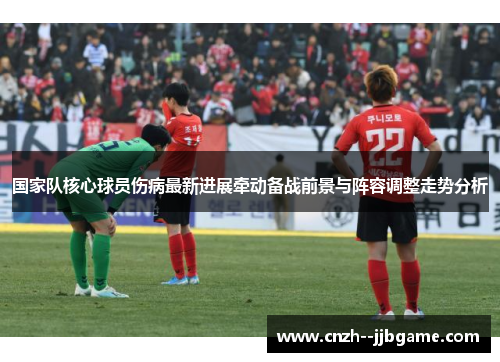 国家队核心球员伤病最新进展牵动备战前景与阵容调整走势分析 国家队核心球员伤病最新进展牵动备战前景与阵容调整走势分析