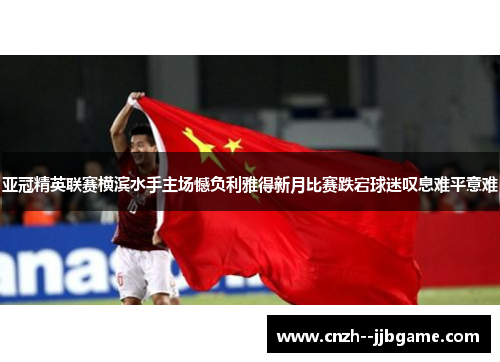 亚冠精英联赛横滨水手主场憾负利雅得新月比赛跌宕球迷叹息难平意难 亚冠精英联赛横滨水手主场憾负利雅得新月比赛跌宕球迷叹息难平意难