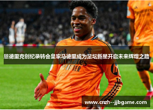 恩德里克创纪录转会皇家马德里成为足坛新星开启未来辉煌之路 恩德里克创纪录转会皇家马德里成为足坛新星开启未来辉煌之路