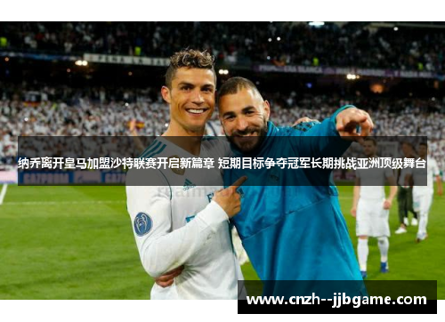 纳乔离开皇马加盟沙特联赛开启新篇章 短期目标争夺冠军长期挑战亚洲顶级舞台